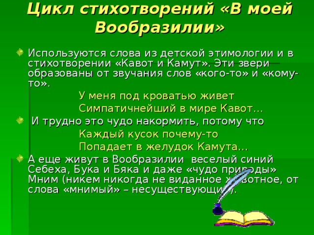 Цикл стихотворений «В моей Вообразилии» Используются слова из детской этимологии и в стихотворении «Кавот и Камут». Эти звери образованы от звучания слов «кого-то» и «кому-то».    У меня под кроватью живет    Симпатичнейший в мире Кавот…  И трудно это чудо накормить, потому что    Каждый кусок почему-то    Попадает в желудок Камута… А еще живут в Вообразилии веселый синий Себеха, Бука и Бяка и даже «чудо природы» Мним (никем никогда не виданное животное, от слова «мнимый» – несуществующий). 