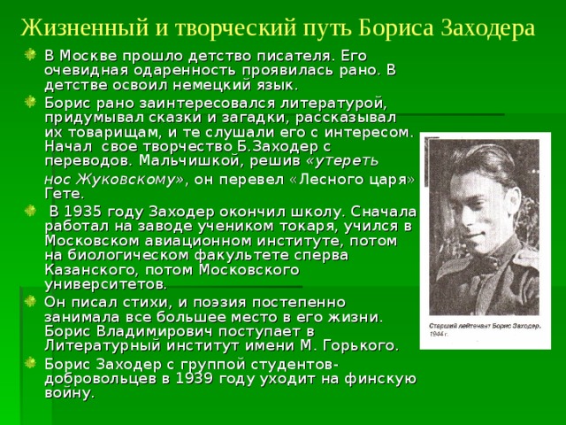 Жизненный и творческий путь Бориса Заходера В Москве прошло детство писателя. Его очевидная одаренность проявилась рано. В детстве освоил немецкий язык. Борис рано заинтересовался литературой, придумывал сказки и загадки, рассказывал их товарищам, и те слушали его с интересом. Начал свое творчество Б.Заходер с переводов. Мальчишкой, решив «утереть  нос Жуковскому» , он перевел «Лесного царя» Гете.  В 1935 году Заходер окончил школу. Сначала работал на заводе учеником токаря, учился в Московском авиационном институте, потом на биологическом факультете сперва Казанского, потом Московского университетов .  Он писал стихи, и поэзия постепенно занимала все большее место в его жизни. Борис Владимирович поступает в Литературный институт имени М. Горького. Борис Заходер с группой студентов-добровольцев в 1939 году уходит на финскую войну. 