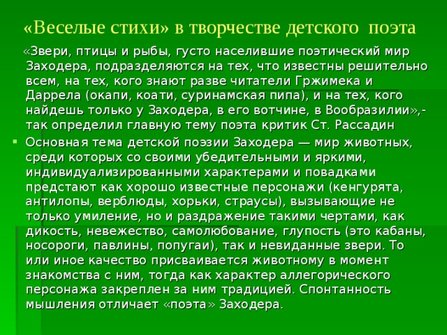 «Веселые стихи» в творчестве детского поэта    «Звери, птицы и рыбы, густо населившие поэтический мир Заходера, подразделяются на тех, что известны решительно всем, на тех, кого знают разве читатели Гржимека и Даррела (окапи, коати, суринамская пипа), и на тех, кого найдешь только у Заходера, в его вотчине, в Вообразилии»,- так определил главную тему поэта критик Ст. Рассадин Основная тема детской поэзии Заходера — мир животных, среди которых со своими убедительными и яркими, индивидуализированными характерами и повадками предстают как хорошо известные персонажи (кенгурята, антилопы, верблюды, хорьки, страусы), вызывающие не только умиление, но и раздражение такими чертами, как дикость, невежество, самолюбование, глупость (это кабаны, носороги, павлины, попугаи), так и невиданные звери. То или иное качество присваивается животному в момент знакомства с ним, тогда как характер аллегорического персонажа закреплен за ним традицией. Спонтанность мышления отличает «поэта» Заходера. 