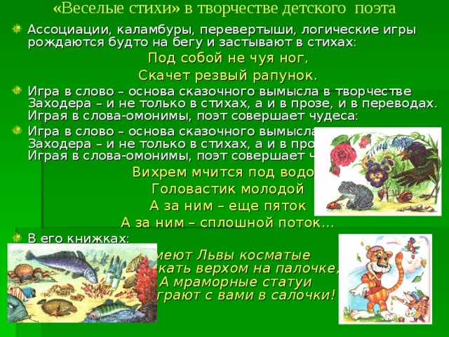 «Веселые стихи» в творчестве детского поэта   Ассоциации, каламбуры, перевертыши, логические игры рождаются будто на бегу и застывают в стихах: Под собой не чуя ног, Скачет резвый рапунок. Игра в слово – основа сказочного вымысла в творчестве Заходера – и не только в стихах, а и в прозе, и в переводах. Играя в слова-омонимы, поэт совершает чудеса: Игра в слово – основа сказочного вымысла в творчестве Заходера – и не только в стихах, а и в прозе, и в переводах. Играя в слова-омонимы, поэт совершает чудеса: Вихрем мчится под водой Головастик молодой А за ним – еще пяток А за ним – сплошной поток… В его книжках: Умеют Львы косматые  Скакать верхом на палочке,  А мраморные статуи  Сыграют с вами в салочки! 