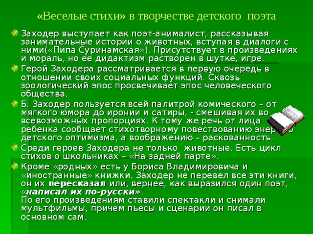 «Веселые стихи» в творчестве детского поэта   Заходер выступает как поэт-анималист, рассказывая занимательные истории о животных, вступая в диалоги с ними(«Пипа Суринамская»). Присутствует в произведениях и мораль, но ее дидактизм растворен в шутке, игре. Герой Заходера рассматривается в первую очередь в отношении своих социальных функций. Сквозь зоологический эпос просвечивает эпос человеческого общества. Б. Заходер пользуется всей палитрой комического – от мягкого юмора до иронии и сатиры, - смешивая их во всевозможных пропорциях. К тому же речь от лица ребенка сообщает стихотворному повествованию энергию детского оптимизма, а воображению – раскованность. Среди героев Заходера не только животные. Есть цикл стихов о школьниках – «На задней парте». Кроме «родных» есть у Бориса Владимировича и «иностранные» книжки. Заходер не перевел все эти книги, он их пересказал или, вернее, как выразился один поэт, « написал их по-русски» .  По его произведениям ставили спектакли и снимали мультфильмы, причем пьесы и сценарии он писал в основном сам.   