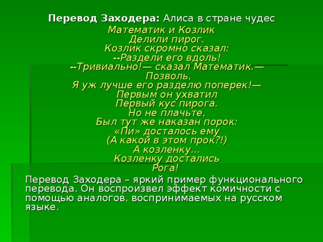 Перевод Заходера: Алиса в стране чудес Математик и Козлик  Делили пирог.  Козлик скромно сказал:  --Раздели его вдоль!  --Тривиально!— сказал Математик.—   Позволь,  Я уж лучше его разделю поперек!—  Первым он ухватил  Первый кус пирога.  Но не плачьте,  Был тут же наказан порок:  «Пи» досталось ему  (А какой в этом прок?!)  А козленку…  Козленку достались  Рога!   Перевод Заходера – яркий пример функционального перевода. Он воспроизвел эффект комичности с помощью аналогов, воспринимаемых на русском языке. 