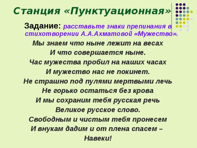 Станция «Пунктуационная» Задание:  расставьте знаки препинания в стихотворении А.А.Ахматовой «Мужество». Мы знаем что ныне лежит на весах И что совершается ныне. Час мужества пробил на наших часах И мужество нас не покинет. Не страшно под пулями мертвыми лечь Не горько остаться без крова И мы сохраним тебя русская речь Великое русское слово. Свободным и чистым тебя пронесем И внукам дадим и от плена спасем – Навеки! 