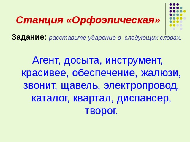  Станция «Орфоэпическая» Задание:  расставьте ударение в следующих словах. Агент, досыта, инструмент, красивее, обеспечение, жалюзи, звонит, щавель, электропровод, каталог, квартал, диспансер, творог. 