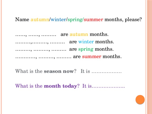 Name autumn / winter / spring/ summer months, please? …… , ……, ……… are autumn months. ……… ,………, ……… are winter months. ……… , ………, ……… are spring months. ………… , ………, ……… are summer months. What is the season now ? It is ……………… What is the month today ? It is……………….. 