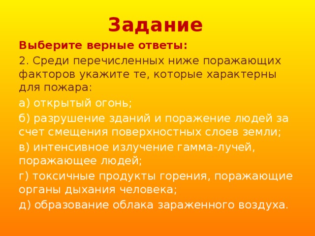 Задание Выберите верные ответы: 2. Среди перечисленных ниже поражающих факторов укажите те, которые характерны для пожара: а) открытый огонь; б) разрушение зданий и поражение людей за счет смещения поверхностных слоев земли; в) интенсивное излучение гамма-лучей, поражающее людей; г) токсичные продукты горения, поражающие органы дыхания человека; д) образование облака зараженного воздуха. 