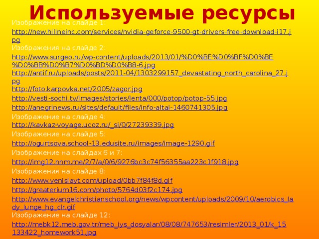 Используемые ресурсы Изображение на слайде 1: http://new.hilineinc.com/services/nvidia-geforce-9500-gt-drivers-free-download-i17.jpg Изображения на слайде 2: http://www.surgeo.ru/wp-content/uploads/2013/01/%D0%BE%D0%BF%D0%BE%D0%BB%D0%B7%D0%BD%D0%B8-6.jpg http://antif.ru/uploads/posts/2011-04/1303299157_devastating_north_carolina_27.jpg http://foto.karpovka.net/2005/zagor.jpg http://vesti-sochi.tv/images/stories/lenta/000/potop/potop-55.jpg http://anegrinews.ru/sites/default/files/info-altai-1460741305.jpg Изображение на слайде 4:  http://kavkaz-voyage.ucoz.ru/_si/0/27239339.jpg Изображение на слайде 5: http://ogurtsova.school-13.edusite.ru/images/image-1290.gif Изображение на слайдах 6 и 7: http://img12.nnm.me/2/7/a/0/6/9276bc3c74f56355aa223c1f918.jpg Изображения на слайде 8: http://www.yenislayt.com/upload/0bb7f84f8d.gif http://greaterium16.com/photo/5764d03f2c174.jpg http://www.evangelchristianschool.org/news/wpcontent/uploads/2009/10/aerobics_lady_lunge_hg_clr.gif Изображение на слайде 12: http://mebk12.meb.gov.tr/meb_iys_dosyalar/08/08/747653/resimler/2013_01/k_15133422_homework51.jpg 