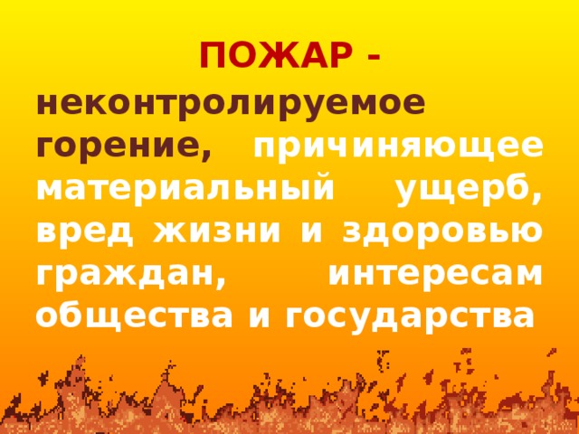 ПОЖАР - неконтролируемое горение, причиняющее материальный ущерб, вред жизни и здоровью граждан, интересам общества и государства 