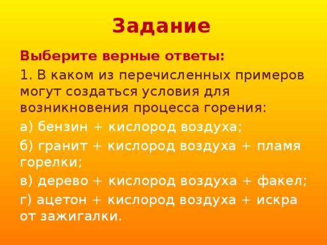 Задание Выберите верные ответы: 1. В каком из перечисленных примеров могут создаться условия для возникновения процесса горения: а) бензин + кислород воздуха; б) гранит + кислород воздуха + пламя горелки; в) дерево + кислород воздуха + факел; г) ацетон + кислород воздуха + искра от зажигалки. 