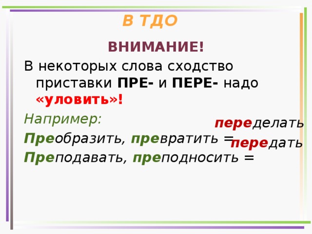 В ТДО ВНИМАНИЕ! В некоторых слова сходство приставки ПРЕ- и ПЕРЕ- надо «уловить»! Например: Пре образить, пре вратить = Пре подавать, пре подносить =  пере делать пере дать 