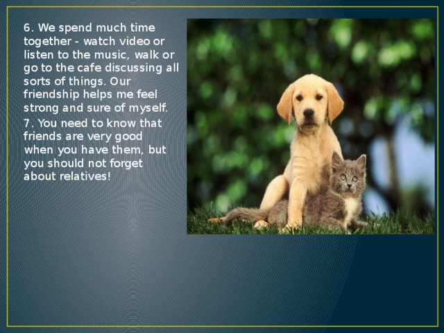 6. We spend much time together - watch video or listen to the music, walk or go to the cafe discussing all sorts of things. Our friendship helps me feel strong and sure of myself. 7. You need to know that friends are very good when you have them, but you should not forget about relatives! 