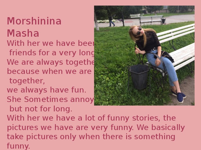Morshinina Masha With her we have been  friends for a very long time. We are always together because when we are  together, we always have fun. She Sometimes annoys me,  but not for long. With her we have a lot of funny stories, the pictures we have are very funny. We basically take pictures only when there is something funny. 