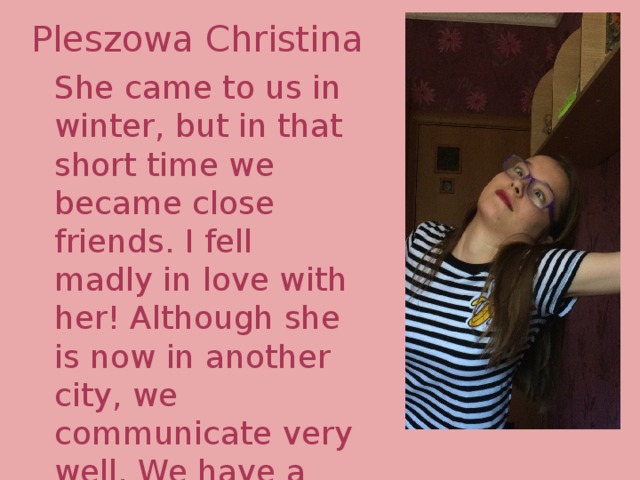 Pleszowa Christina She came to us in winter, but in that short time we became close friends. I fell madly in love with her! Although she is now in another city, we communicate very well. We have a sea of memories and photos. I miss her. 