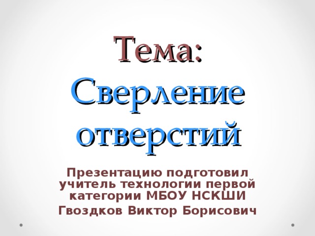 Тема:  Сверление отверстий Презентацию подготовил учитель технологии первой категории МБОУ НСКШИ Гвоздков Виктор Борисович 