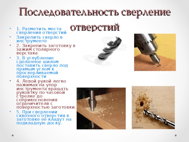 Последовательность сверление отверстий 1. Разметить места сверления отверстий Закрепить сверло в инструменте 2. Закрепить заготовку в зажим столярного верстака 3. В углубление сделанное шилом поставить сверло под прямым углом к просверливаемой поверхности 4. Левой рукой легко нажимая на упор инструмента вращать рукоятку по часовой стрелке до соприкосновения ограничителя с поверхностью заготовки. 5. При сверлении сквозного отверстия в заготовке её кладут на подкладную доску. 