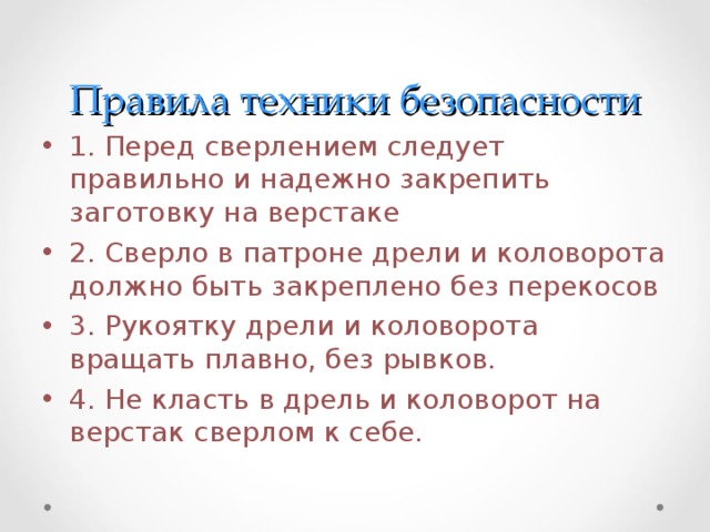 Правила техники безопасности 1. Перед сверлением следует правильно и надежно закрепить заготовку на верстаке 2. Сверло в патроне дрели и коловорота должно быть закреплено без перекосов 3. Рукоятку дрели и коловорота вращать плавно, без рывков. 4. Не класть в дрель и коловорот на верстак сверлом к себе. 