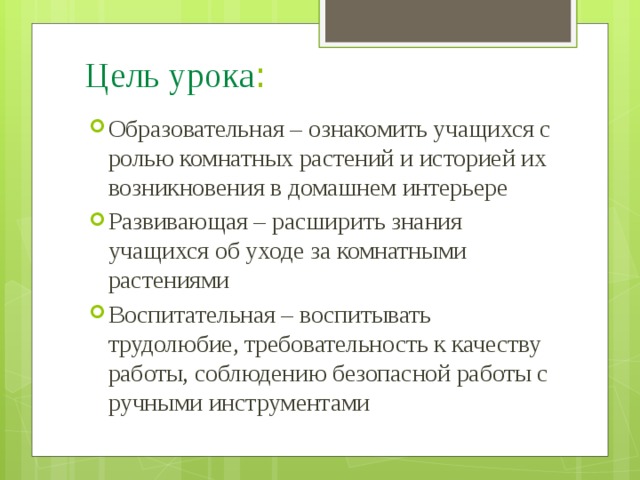 Цель  урока : Образовательная – ознакомить учащихся с ролью комнатных растений и историей их возникновения в домашнем интерьере Развивающая – расширить знания учащихся об уходе за комнатными растениями Воспитательная – воспитывать трудолюбие, требовательность к качеству работы, соблюдению безопасной работы с ручными инструментами 