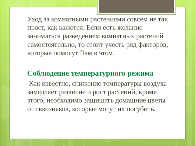 Уход за комнатными растениями совсем не так прост, как кажется. Если есть желание заниматься разведением комнатных растений самостоятельно, то стоит учесть ряд факторов, которые помогут Вам в этом. Соблюдение температурного режима  Как известно, снижение температуры воздуха замедляет развитие и рост растений, кроме этого, необходимо защищать домашние цветы от сквозняков, которые могут их погубить. 