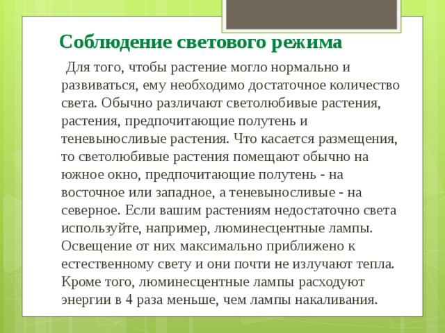 Соблюдение светового режима  Для того, чтобы растение могло нормально и развиваться, ему необходимо достаточное количество света. Обычно различают светолюбивые растения, растения, предпочитающие полутень и теневыносливые растения. Что касается размещения, то светолюбивые растения помещают обычно на южное окно, предпочитающие полутень - на восточное или западное, а теневыносливые - на северное. Если вашим растениям недостаточно света используйте, например, люминесцентные лампы. Освещение от них максимально приближено к естественному свету и они почти не излучают тепла. Кроме того, люминесцентные лампы расходуют энергии в 4 раза меньше, чем лампы накаливания. 