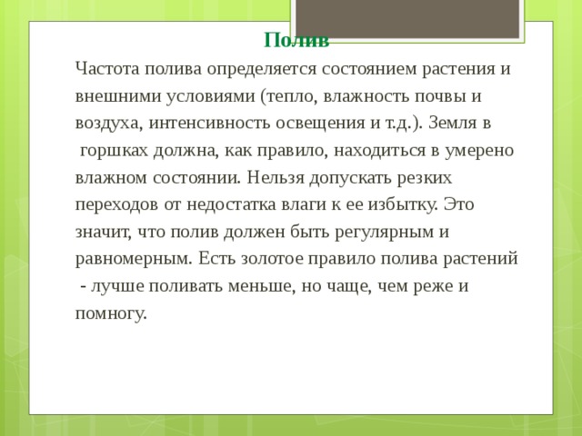 Полив  Частота полива определяется состоянием растения и внешними условиями (тепло, влажность почвы и воздуха, интенсивность освещения и т.д.). Земля в  горшках должна, как правило, находиться в умерено влажном состоянии. Нельзя допускать резких переходов от недостатка влаги к ее избытку. Это значит, что полив должен быть регулярным и равномерным. Есть золотое правило полива растений  - лучше поливать меньше, но чаще, чем реже и помногу. 
