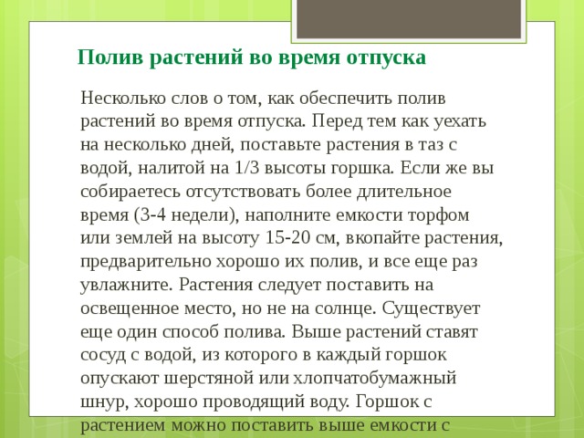 Полив растений во время отпуска Несколько слов о том, как обеспечить полив растений во время отпуска. Перед тем как уехать на несколько дней, поставьте растения в таз с водой, налитой на 1/3 высоты горшка. Если же вы собираетесь отсутствовать более длительное время (3-4 недели), наполните емкости торфом или землей на высоту 15-20 см, вкопайте растения, предварительно хорошо их полив, и все еще раз увлажните. Растения следует поставить на освещенное место, но не на солнце. Существует еще один способ полива. Выше растений ставят сосуд с водой, из которого в каждый горшок опускают шерстяной или хлопчатобумажный шнур, хорошо проводящий воду. Горшок с растением можно поставить выше емкости с водой. В этом случае второй конец шнура вставляют в дренажное отверстие. В воду можно положить несколько кусочков угля для дезинфекции. 