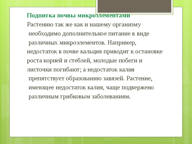 Подпитка почвы микроэлементами Растению так же как и нашему организму  необходимо дополнительное питание в виде  различных микроэлементов. Например, недостаток в почве кальция приводит к остановке роста корней и стеблей, молодые побеги и листочки погибают; а недостаток калия  препятствует образованию завязей. Растение,  имеющее недостаток калия, чаще подвержено  различным грибковым заболеваниям. 