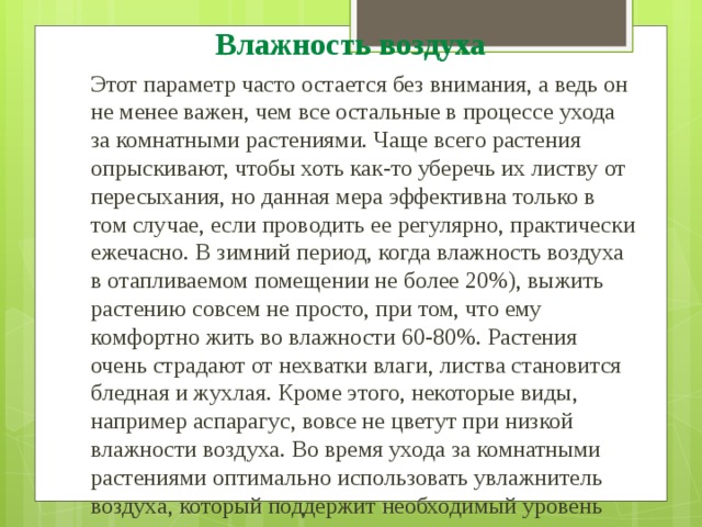 Влажность воздуха Этот параметр часто остается без внимания, а ведь он не менее важен, чем все остальные в процессе ухода за комнатными растениями. Чаще всего растения опрыскивают, чтобы хоть как-то уберечь их листву от пересыхания, но данная мера эффективна только в том случае, если проводить ее регулярно, практически ежечасно. В зимний период, когда влажность воздуха в отапливаемом помещении не более 20%), выжить растению совсем не просто, при том, что ему комфортно жить во влажности 60-80%. Растения очень страдают от нехватки влаги, листва становится бледная и жухлая. Кроме этого, некоторые виды, например аспарагус, вовсе не цветут при низкой влажности воздуха. Во время ухода за комнатными растениями оптимально использовать увлажнитель воздуха, который поддержит необходимый уровень влажности воздуха. 