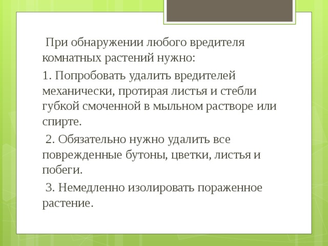  При обнаружении любого вредителя комнатных растений нужно: 1. Попробовать удалить вредителей механически, протирая листья и стебли губкой смоченной в мыльном растворе или спирте.  2. Обязательно нужно удалить все поврежденные бутоны, цветки, листья и побеги.  3. Немедленно изолировать пораженное растение. 