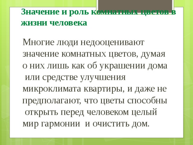 Значение и роль комнатных цветов в жизни человека Многие люди недооценивают значение комнатных цветов, думая о них лишь как об украшении дома или средстве улучшения микроклимата квартиры, и даже не предполагают, что цветы способны открыть перед человеком целый мир гармонии и очистить дом. 