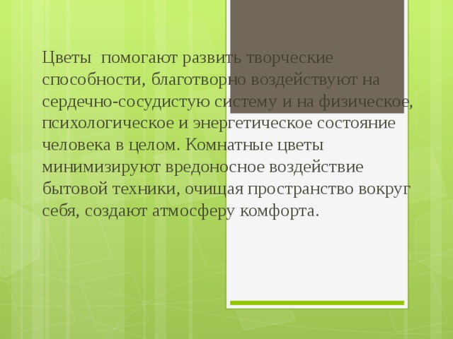 Цветы помогают развить творческие способности, благотворно воздействуют на сердечно-сосудистую систему и на физическое, психологическое и энергетическое состояние человека в целом. Комнатные цветы минимизируют вредоносное воздействие бытовой техники, очищая пространство вокруг себя, создают атмосферу комфорта. 