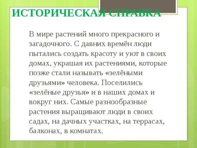 ИСТОРИЧЕСКАЯ СПРАВКА В мире растений много прекрасного и загадочного. С давних времён люди пытались создать красоту и уют в своих домах, украшая их растениями, которые позже стали называть «зелёными друзьями» человека. Поселились «зелёные друзья» и в наших домах и вокруг них. Самые разнообразные растения выращивают люди в своих садах, на дачных участках, на террасах, балконах, в комнатах. 