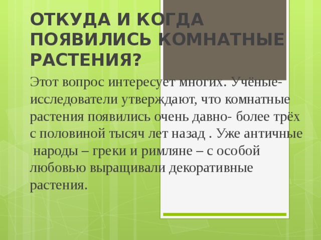 ОТКУДА И КОГДА ПОЯВИЛИСЬ КОМНАТНЫЕ РАСТЕНИЯ? Этот вопрос интересует многих. Учёные-исследователи утверждают, что комнатные растения появились очень давно- более трёх с половиной тысяч лет назад . Уже античные народы – греки и римляне – с особой любовью выращивали декоративные растения. 