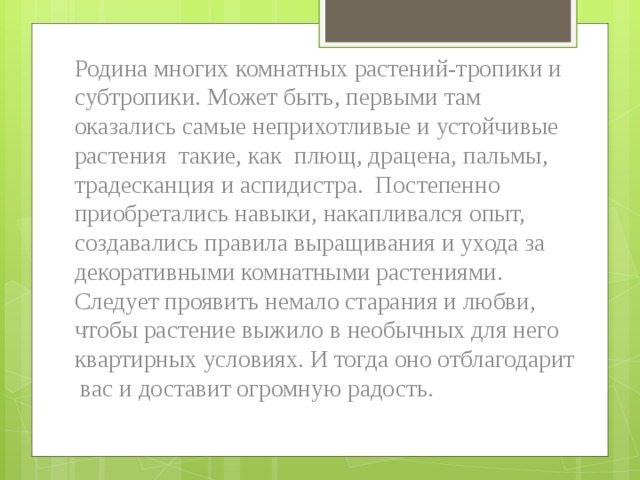 Родина многих комнатных растений-тропики и субтропики. Может быть, первыми там оказались самые неприхотливые и устойчивые растения такие, как плющ, драцена, пальмы, традесканция и аспидистра. Постепенно приобретались навыки, накапливался опыт, создавались правила выращивания и ухода за декоративными комнатными растениями. Следует проявить немало старания и любви, чтобы растение выжило в необычных для него квартирных условиях. И тогда оно отблагодарит вас и доставит огромную радость. 