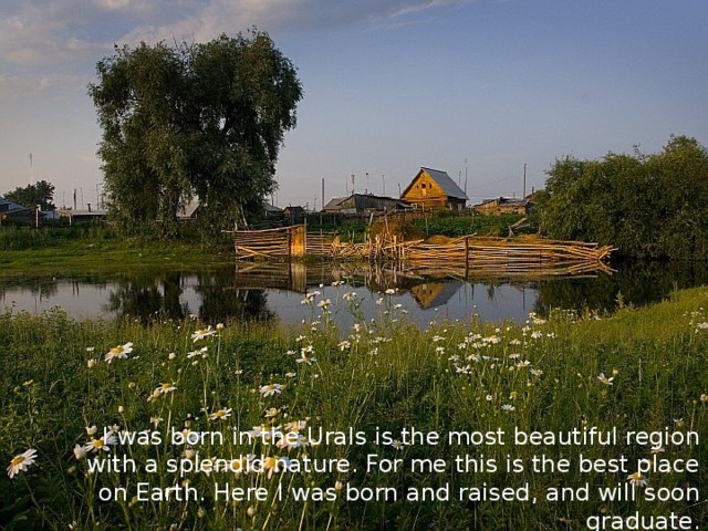 I was born in the Urals is the most beautiful region with a splendid nature. For me this is the best place on Earth. Here I was born and raised, and will soon graduate. 