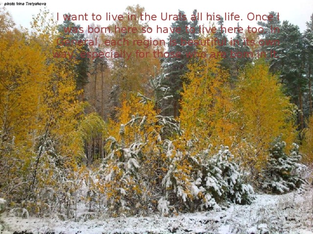 I want to live in the Urals all his life. Once I was born here so have to live here too. In General, each region is beautiful in its own way, especially for those who are born in it. 