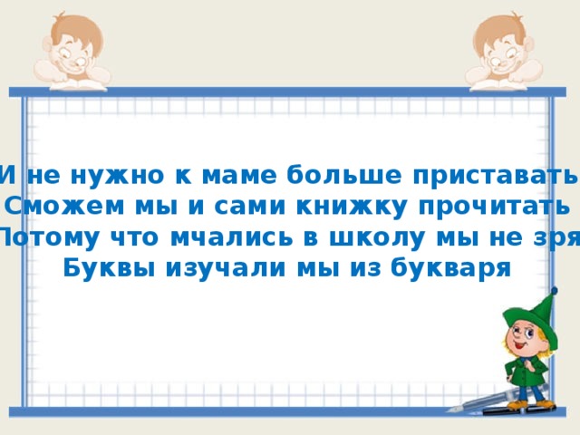 И не нужно к маме больше приставать Сможем мы и сами книжку прочитать Потому что мчались в школу мы не зря Буквы изучали мы из букваря