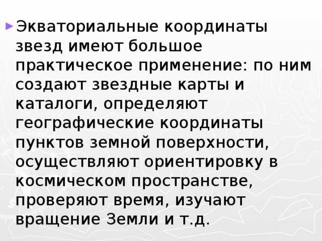 Экваториальные координаты звезд имеют большое практическое применение: по ним создают звездные карты и каталоги, определяют географические координаты пунктов земной поверхности, осуществляют ориентировку в космическом пространстве, проверяют время, изучают вращение Земли и т.д. 
