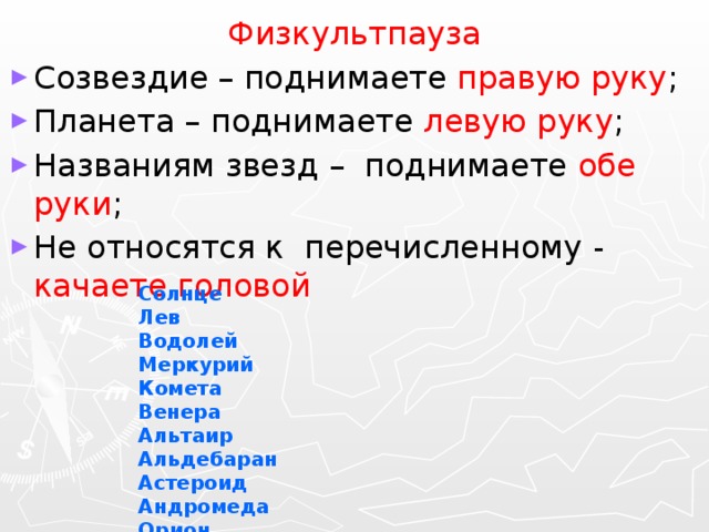 Физкультпауза Созвездие – поднимаете правую руку ; Планета – поднимаете левую руку ; Названиям звезд – поднимаете обе руки ; Не относятся к перечисленному - качаете головой Солнце Лев Водолей Меркурий Комета Венера Альтаир Альдебаран Астероид Андромеда Орион Земля Луна 15 