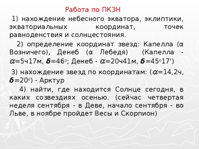 Работа по ПКЗН  1) нахождение небесного экватора, эклиптики, экваториальных координат, точек равноденствия и солнцестояния.  2) определение координат звезд: Капелла (α Возничего), Денеб (α Лебедя) (Капелла -  =5ч17м, δ =46 о ; Денеб -  =20ч41м, δ =45 о 17')  3) нахождение звезд по координатам: (  =14,2ч, δ =20 о ) - Арктур  4) найти, где находится Солнце сегодня, в каких созвездиях осенью. (сейчас четвертая неделя сентября - в Деве, начало сентября - во Льве, в ноябре пройдет Весы и Скорпион) 