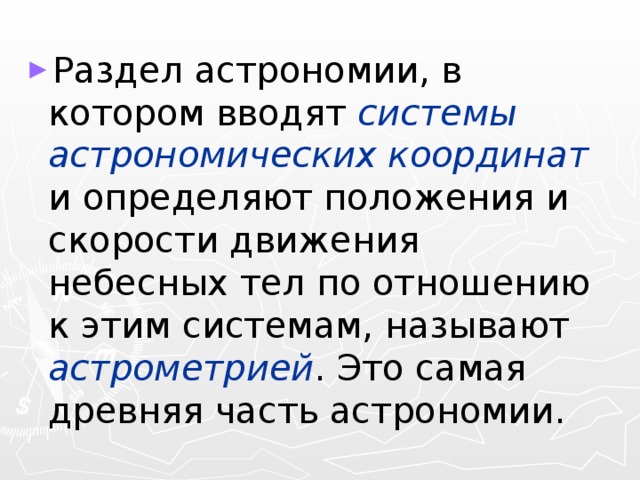 Раздел астрономии, в котором вводят системы астрономических координат и определяют положения и скорости движения небесных тел по отношению к этим системам, называют астрометрией . Это самая древняя часть астрономии. 