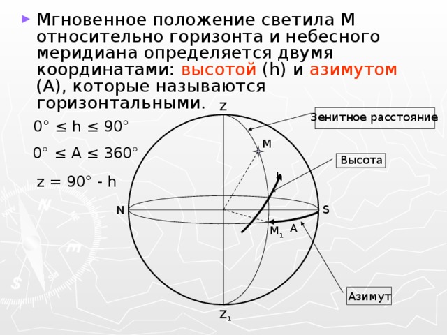 Мгновенное положение светила M относительно горизонта и небесного меридиана определяется двумя координатами: высотой (h) и азимутом (A), которые называются горизонтальными. Z Зенитное расстояние 0 ° ≤ h ≤ 90° M 0 ° ≤ A ≤ 360° Высота h z = 90 ° - h S N A M 1 Азимут Z 1 