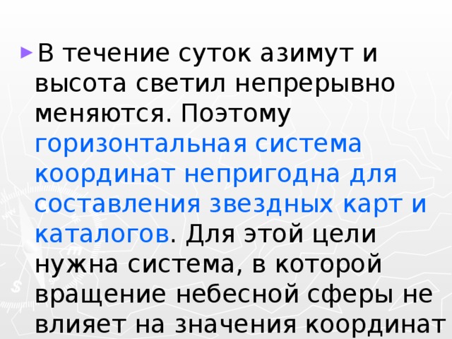 В течение суток азимут и высота светил непрерывно меняются. Поэтому горизонтальная система координат непригодна для составления звездных карт и каталогов . Для этой цели нужна система, в которой вращение небесной сферы не влияет на значения координат светил. 
