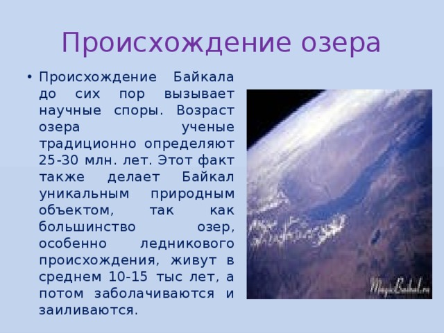 Происхождение озера Происхождение Байкала до сих пор вызывает научные споры. Возраст озера ученые традиционно определяют 25-30 млн. лет. Этот факт также делает Байкал уникальным природным объектом, так как большинство озер, особенно ледникового происхождения, живут в среднем 10-15 тыс лет, а потом заболачиваются и заиливаются. 