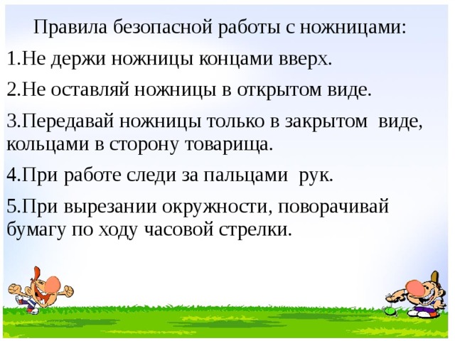  Правила безопасной работы с ножницами: 1.Не держи ножницы концами вверх. 2.Не оставляй ножницы в открытом виде. 3.Передавай ножницы только в закрытом виде, кольцами в сторону товарища. 4.При работе следи за пальцами рук. 5.При вырезании окружности, поворачивай бумагу по ходу часовой стрелки. 