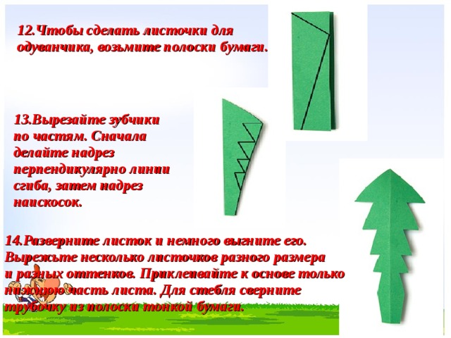 12. Чтобы сделать листочки для одуванчика, возьмите полоски бумаги. 13. Вырезайте зубчики по частям. Сначала делайте надрез перпендикулярно линии сгиба, затем надрез наискосок. 14. Разверните листок и немного выгните его. Вырежьте несколько листочков разного размера и разных оттенков. Приклеивайте к основе только нижнюю часть листа. Для стебля сверните трубочку из полоски тонкой бумаги.    