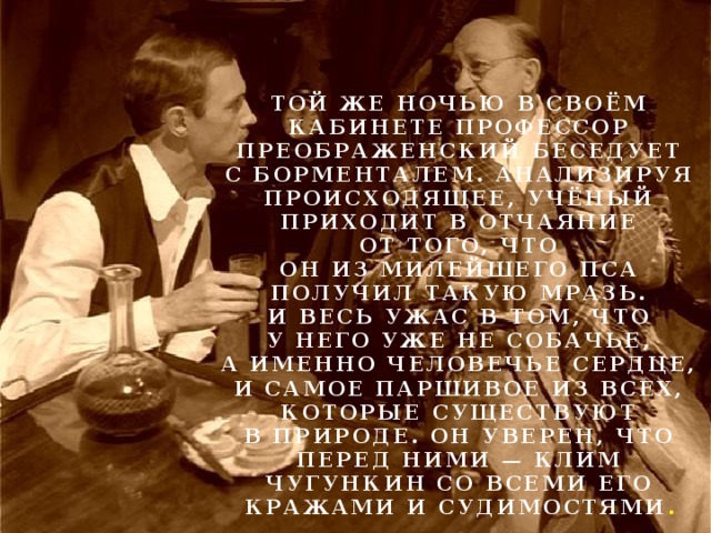 Той же ночью в своём кабинете профессор Преображенский беседует с Борменталем. Анализируя происходящее, учёный приходит в отчаяние от того, что он из милейшего пса получил такую мразь. И весь ужас в том, что у него уже не собачье, а именно человечье сердце, и самое паршивое из всех, которые существуют в природе. Он уверен, что перед ними — Клим Чугункин со всеми его кражами и судимостями . 