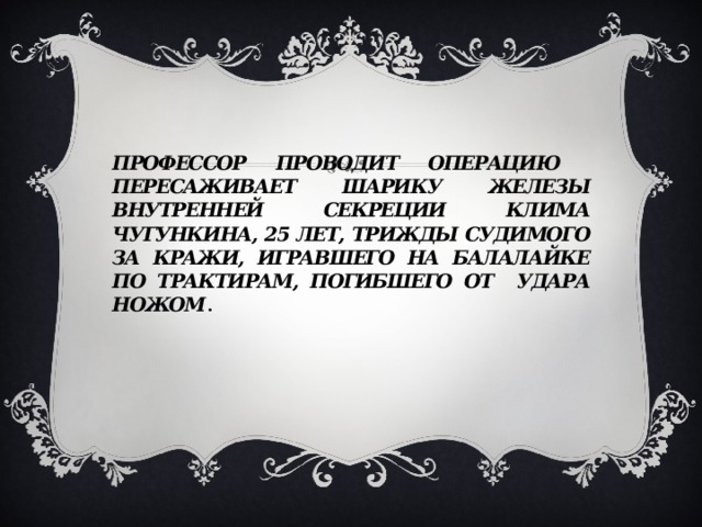 Профессор проводит операцию пересаживает Шарику железы внутренней секреции Клима Чугункина, 25 лет, трижды судимого за кражи, игравшего на балалайке по трактирам, погибшего от удара ножом . 
