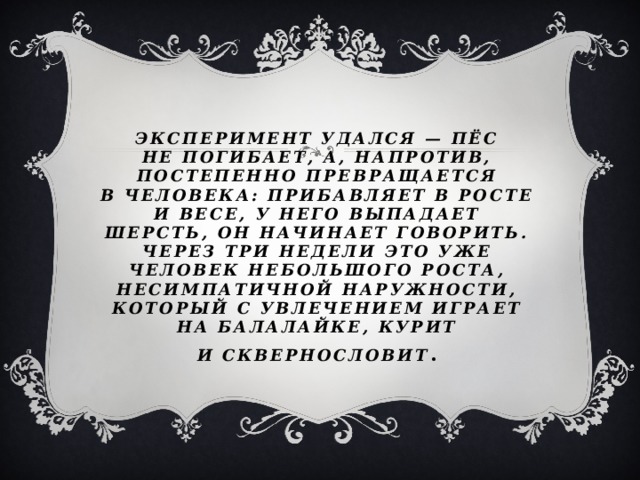 Эксперимент удался — пёс не погибает, а, напротив, постепенно превращается в человека: прибавляет в росте и весе, у него выпадает шерсть, он начинает говорить. Через три недели это уже человек небольшого роста, несимпатичной наружности, который с увлечением играет на балалайке, курит и сквернословит . 