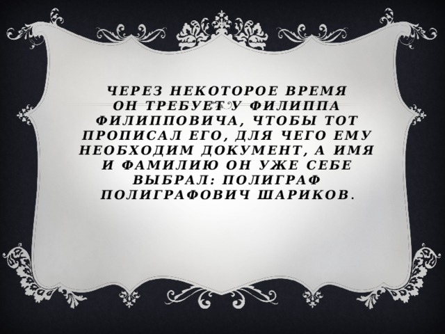 Через некоторое время он требует у Филиппа Филипповича, чтобы тот прописал его, для чего ему необходим документ, а имя и фамилию он уже себе выбрал: Полиграф Полиграфович Шариков . 