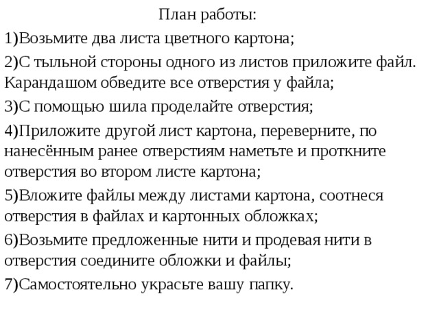  План работы: 1)Возьмите два листа цветного картона; 2)С тыльной стороны одного из листов приложите файл. Карандашом обведите все отверстия у файла; 3)С помощью шила проделайте отверстия; 4)Приложите другой лист картона, переверните, по нанесённым ранее отверстиям наметьте и проткните отверстия во втором листе картона; 5)Вложите файлы между листами картона, соотнеся отверстия в файлах и картонных обложках; 6)Возьмите предложенные нити и продевая нити в отверстия соедините обложки и файлы; 7)Самостоятельно украсьте вашу папку. 
